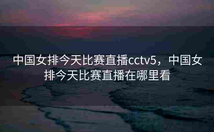 中国女排今天比赛直播cctv5，中国女排今天比赛直播在哪里看