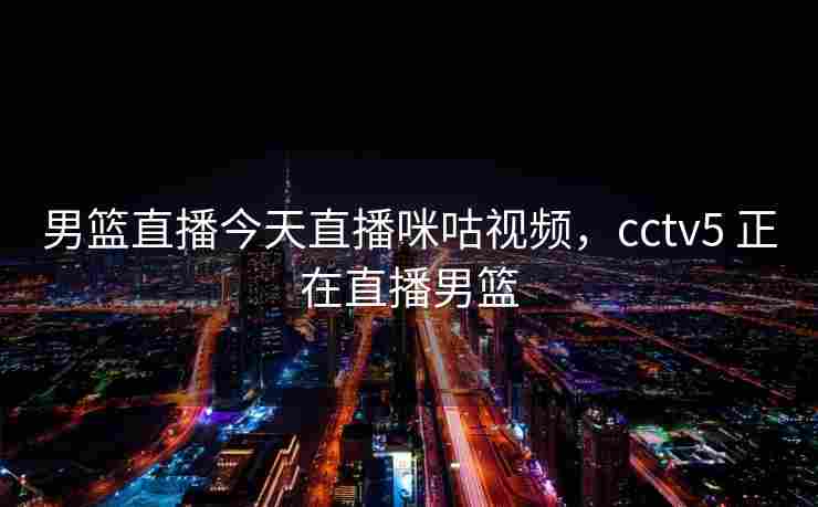 男篮直播今天直播咪咕视频，cctv5 正在直播男篮
